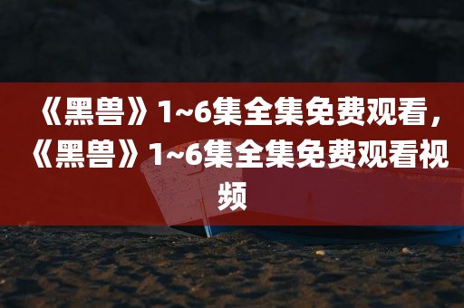 《黑兽》1~6集全集免费观看，《黑兽》1~6集全集免费观看视频