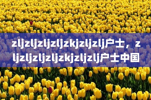 zljzljzljzljzkjzljzlj户士，zljzljzljzljzkjzljzlj户士中国