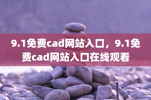 9.1免费cad网站入口，9.1免费cad网站入口在线观看