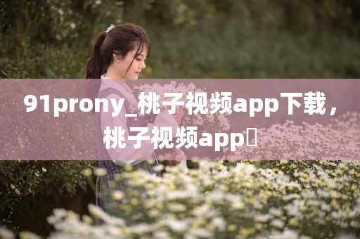 91prony_桃子视频app下载，桃子视频app 