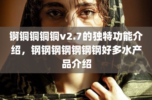 锕铜铜铜铜v2.7的独特功能介绍，钢钢钢钢钢钢钢好多水产品介绍