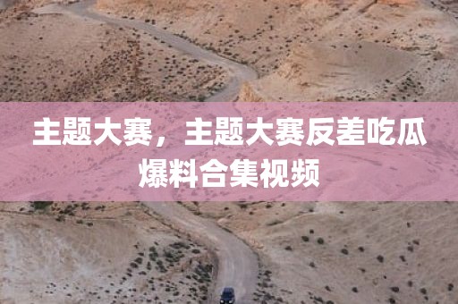 主题大赛，主题大赛反差吃瓜爆料合集视频