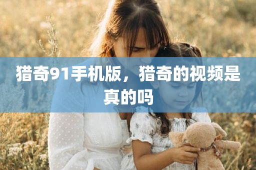 猎奇91手机版，猎奇的视频是真的吗