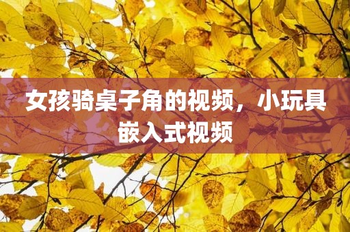 女孩骑桌子角的视频，小玩具嵌入式视频