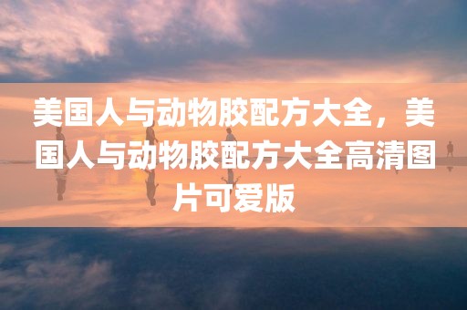 美国人与动物胶配方大全，美国人与动物胶配方大全高清图片可爱版