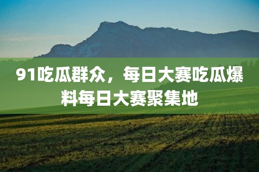 91吃瓜群众，每日大赛吃瓜爆料每日大赛聚集地