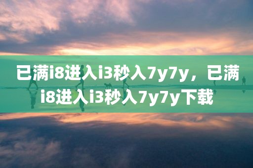 已满i8进入i3秒入7y7y，已满i8进入i3秒入7y7y下载