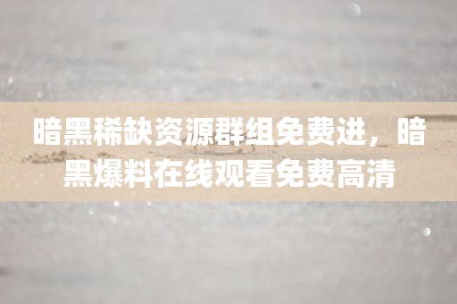 暗黑稀缺资源群组免费进，暗黑爆料在线观看免费高清