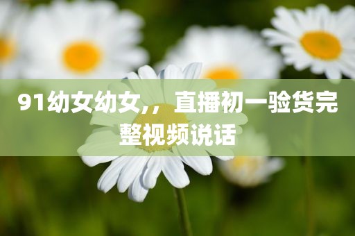 91幼女幼女,，直播初一验货完整视频说话