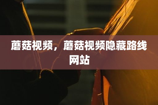蘑菇视频，蘑菇视频隐藏路线网站