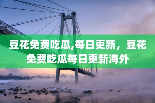 豆花免费吃瓜,每日更新，豆花免费吃瓜每日更新海外