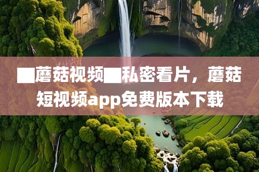 ▇蘑菇视频▇私密看片，蘑菇短视频app免费版本下载