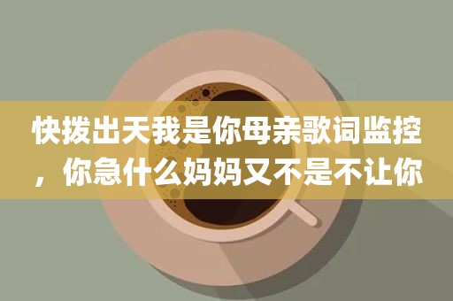 快拨出天我是你母亲歌词监控，你急什么妈妈又不是不让你