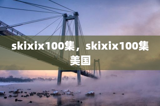 skixix100集，skixix100集美国