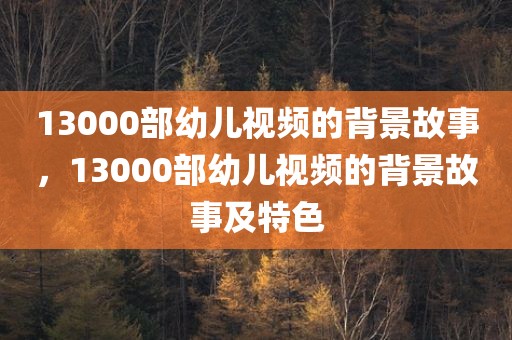 13000部幼儿视频的背景故事，13000部幼儿视频的背景故事及特色