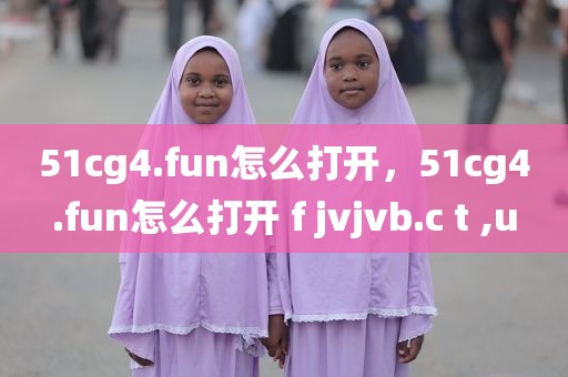 51cg4.fun怎么打开，51cg4.fun怎么打开 f jvjvb.c t ,u