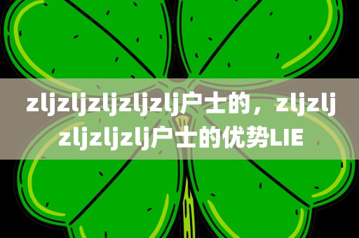 zljzljzljzljzlj户士的，zljzljzljzljzlj户士的优势LIE