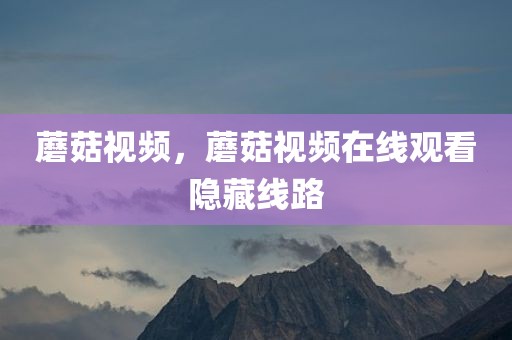 蘑菇视频，蘑菇视频在线观看隐藏线路