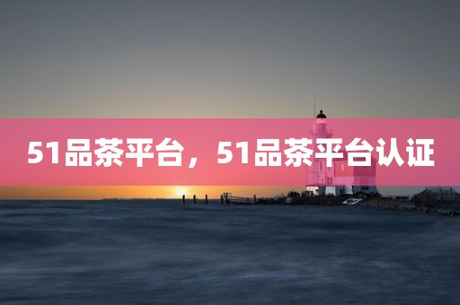 51品茶平台，51品茶平台认证