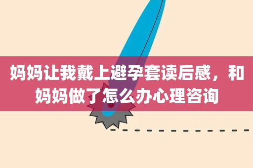 妈妈让我戴上避孕套读后感，和妈妈做了怎么办心理咨询