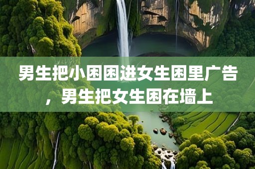 男生把小困困进女生困里广告，男生把女生困在墙上