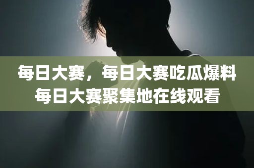 每日大赛，每日大赛吃瓜爆料每日大赛聚集地在线观看