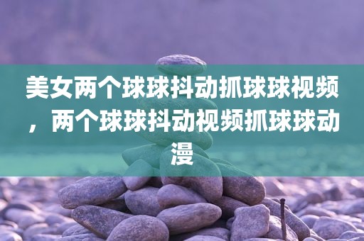 美女两个球球抖动抓球球视频，两个球球抖动视频抓球球动漫