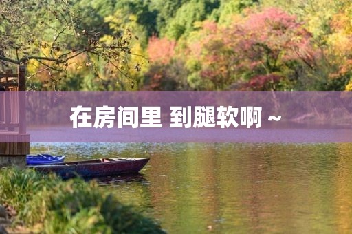 在房间里 到腿软啊～