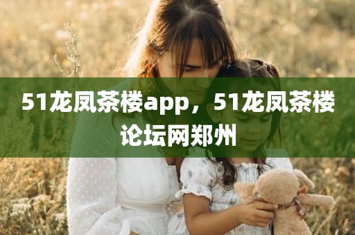 51龙凤茶楼app，51龙凤茶楼论坛网郑州