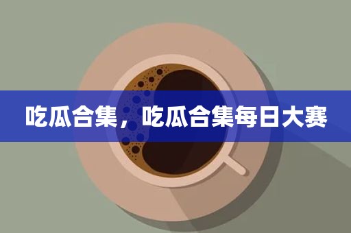 吃瓜合集，吃瓜合集每日大赛