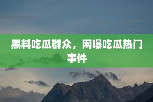 黑料吃瓜群众，网曝吃瓜热门事件