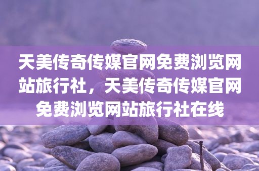 天美传奇传媒官网免费浏览网站旅行社，天美传奇传媒官网免费浏览网站旅行社在线