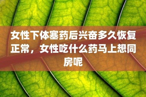 女性下体塞药后兴奋多久恢复正常，女性吃什么药马上想同房呢