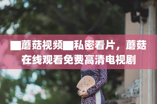 ▇蘑菇视频▇私密看片，蘑菇在线观看免费高清电视剧