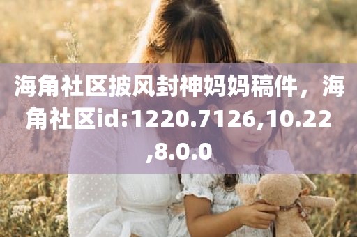 海角社区披风封神妈妈稿件，海角社区id:1220.7126,10.22,8.0.0