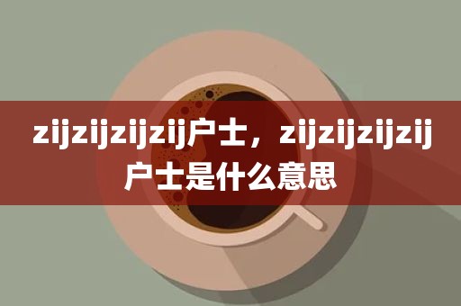 zijzijzijzij户士，zijzijzijzij户士是什么意思