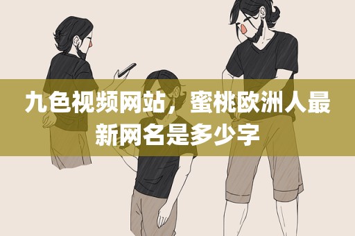 九色视频网站，蜜桃欧洲人最新网名是多少字