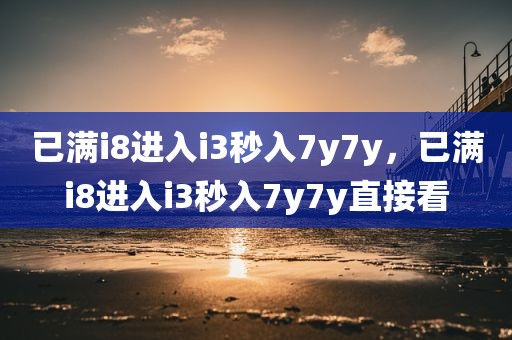 已满i8进入i3秒入7y7y，已满i8进入i3秒入7y7y直接看