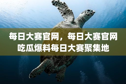每日大赛官网，每日大赛官网吃瓜爆料每日大赛聚集地