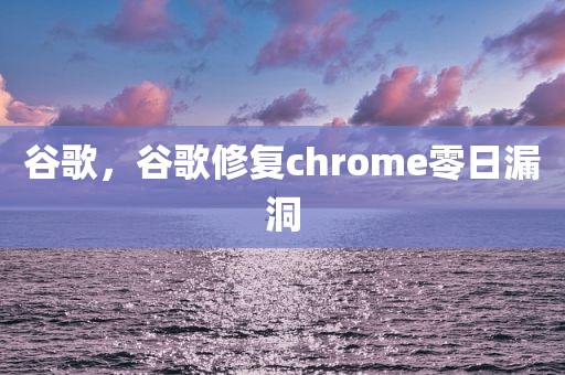 谷歌，谷歌修复chrome零日漏洞