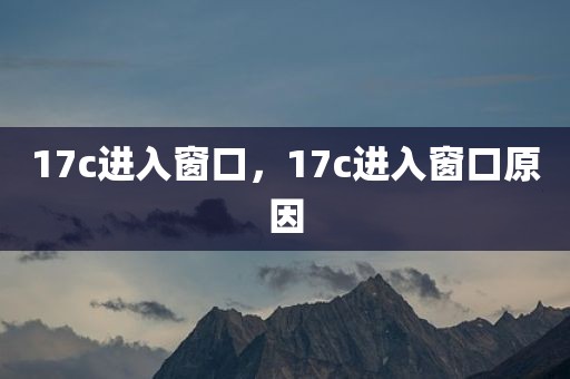 17c进入窗口，17c进入窗口原因