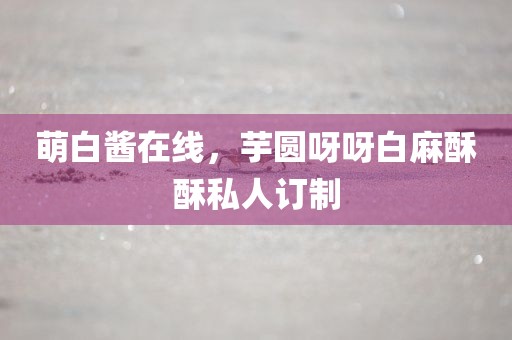 萌白酱在线，芋圆呀呀白麻酥酥私人订制