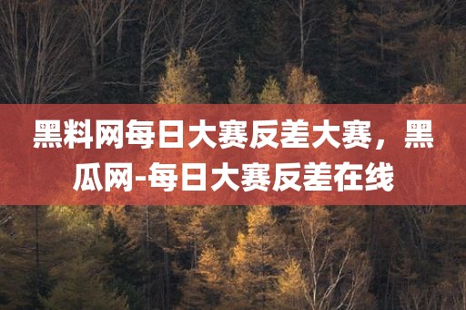 黑料网每日大赛反差大赛，黑瓜网-每日大赛反差在线
