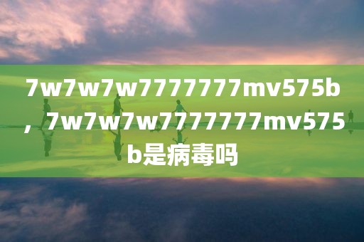 7w7w7w7777777mv575b，7w7w7w7777777mv575b是病毒吗