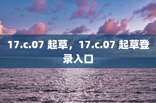 17.c.07 起草，17.c.07 起草登录入口