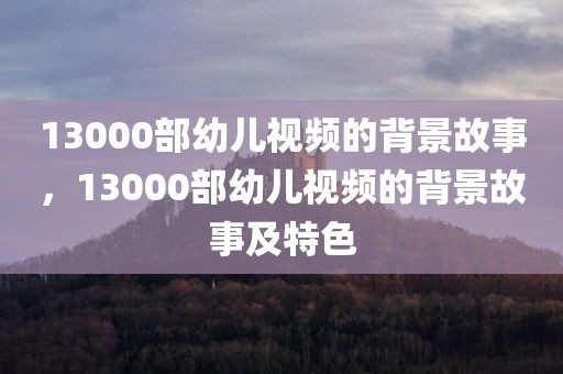 13000部幼儿视频的背景故事，13000部幼儿视频的背景故事及特色