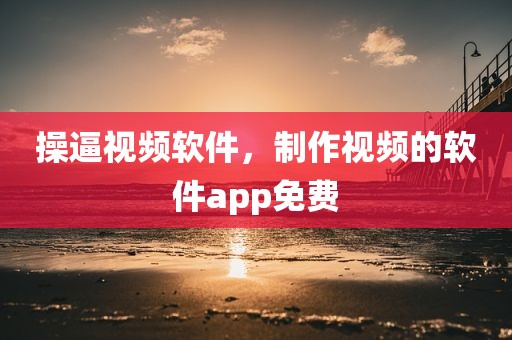 操逼视频软件，制作视频的软件app免费