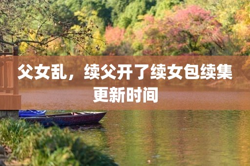 父女乱，续父开了续女包续集更新时间