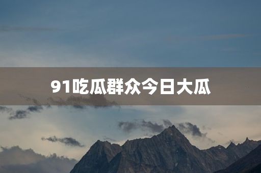 91吃瓜群众今日大瓜