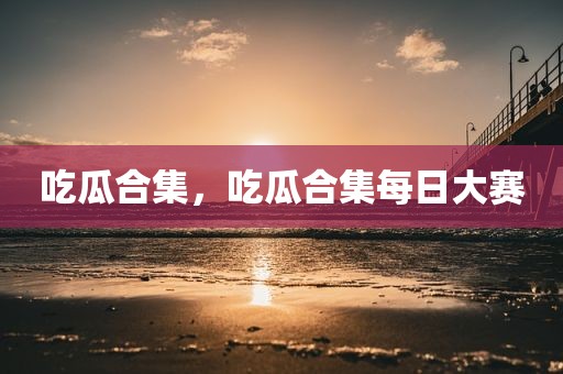 吃瓜合集，吃瓜合集每日大赛